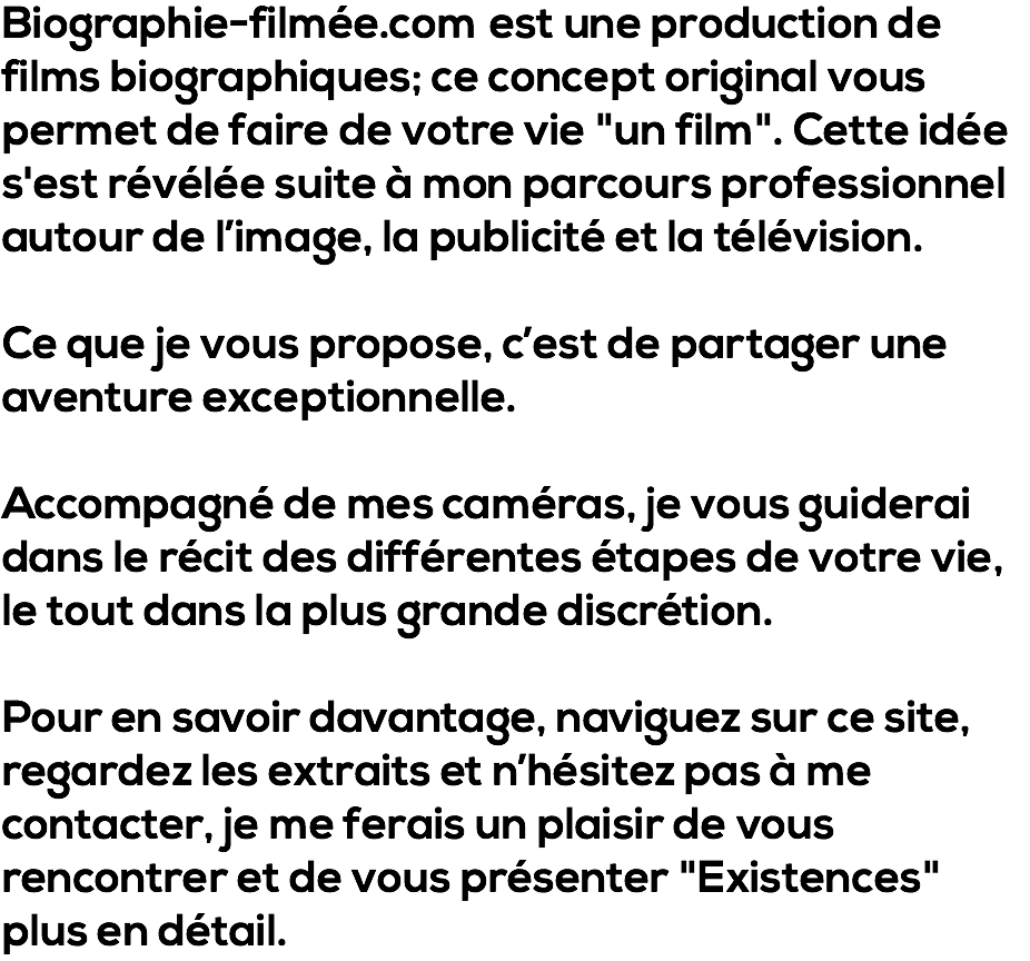 Biographie-filmée.com est une production de films biographiques; ce concept original vous permet de faire de votre vie "un film". Cette idée s'est révélée suite à mon parcours professionnel autour de l’image, la publicité et la télévision. Ce que je vous propose, c’est de partager une aventure exceptionnelle. Accompagné de mes caméras, je vous guiderai dans le récit des différentes étapes de votre vie, le tout dans la plus grande discrétion. Pour en savoir davantage, naviguez sur ce site, regardez les extraits et n’hésitez pas à me contacter, je me ferais un plaisir de vous rencontrer et de vous présenter "Existences" plus en détail.