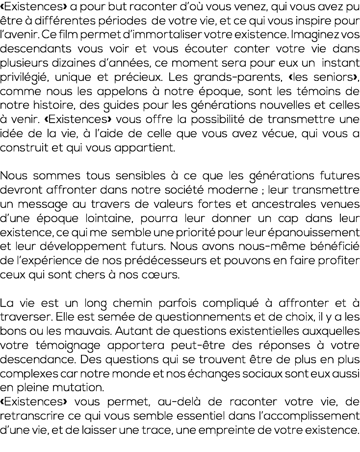 «Existences» a pour but raconter d’où vous venez, qui vous avez pu être à différentes périodes de votre vie, et ce qui vous inspire pour l’avenir. Ce film permet d’immortaliser votre existence. Imaginez vos descendants vous voir et vous écouter conter votre vie dans plusieurs dizaines d’années, ce moment sera pour eux un instant privilégié, unique et précieux. Les grands-parents, «les seniors», comme nous les appelons à notre époque, sont les témoins de notre histoire, des guides pour les générations nouvelles et celles à venir. «Existences» vous offre la possibilité de transmettre une idée de la vie, à l’aide de celle que vous avez vécue, qui vous a construit et qui vous appartient. Nous sommes tous sensibles à ce que les générations futures devront affronter dans notre société moderne ; leur transmettre un message au travers de valeurs fortes et ancestrales venues d’une époque lointaine, pourra leur donner un cap dans leur existence, ce qui me semble une priorité pour leur épanouissement et leur développement futurs. Nous avons nous-même bénéficié de l’expérience de nos prédécesseurs et pouvons en faire profiter ceux qui sont chers à nos cœurs. La vie est un long chemin parfois compliqué à affronter et à traverser. Elle est semée de questionnements et de choix, il y a les bons ou les mauvais. Autant de questions existentielles auxquelles votre témoignage apportera peut-être des réponses à votre descendance. Des questions qui se trouvent être de plus en plus complexes car notre monde et nos échanges sociaux sont eux aussi en pleine mutation. «Existences» vous permet, au-delà de raconter votre vie, de retranscrire ce qui vous semble essentiel dans l’accomplissement d’une vie, et de laisser une trace, une empreinte de votre existence. 