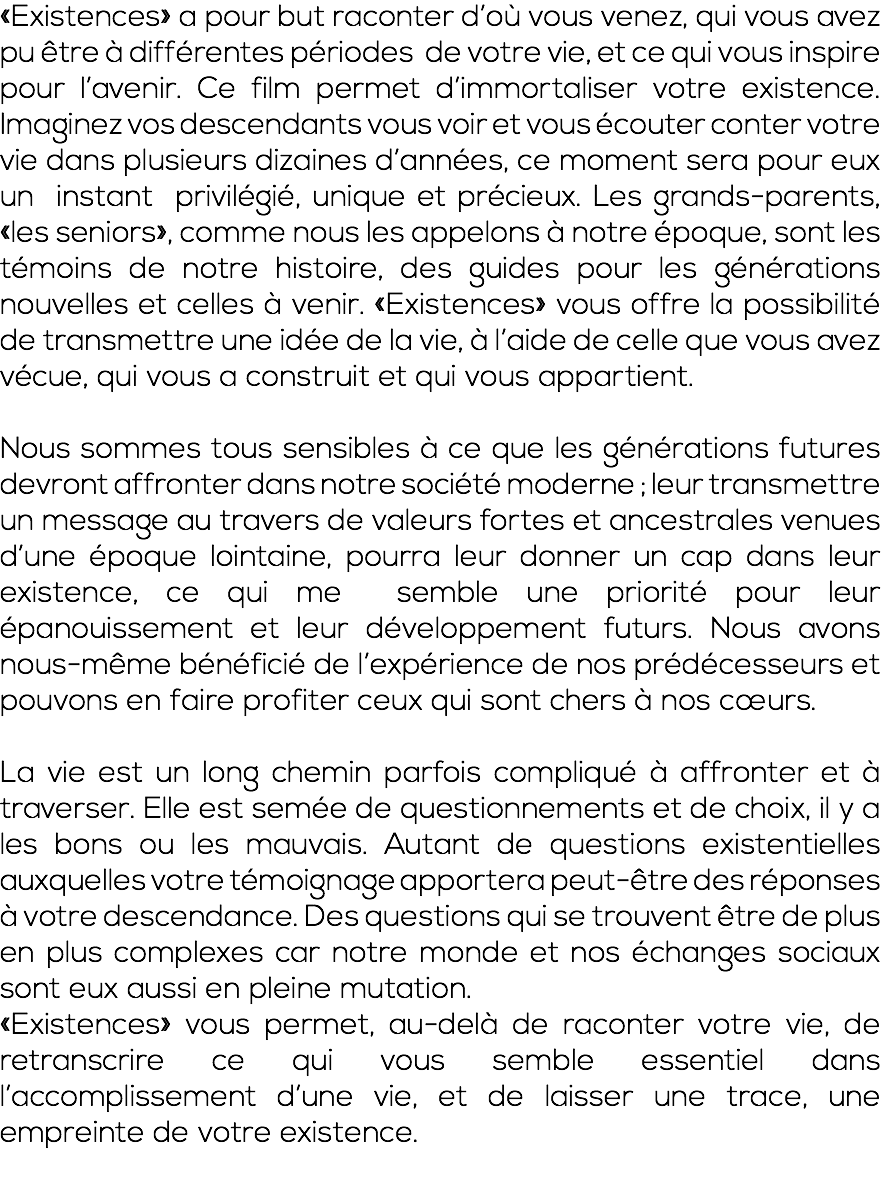 «Existences» a pour but raconter d’où vous venez, qui vous avez pu être à différentes périodes de votre vie, et ce qui vous inspire pour l’avenir. Ce film permet d’immortaliser votre existence. Imaginez vos descendants vous voir et vous écouter conter votre vie dans plusieurs dizaines d’années, ce moment sera pour eux un instant privilégié, unique et précieux. Les grands-parents, «les seniors», comme nous les appelons à notre époque, sont les témoins de notre histoire, des guides pour les générations nouvelles et celles à venir. «Existences» vous offre la possibilité de transmettre une idée de la vie, à l’aide de celle que vous avez vécue, qui vous a construit et qui vous appartient. Nous sommes tous sensibles à ce que les générations futures devront affronter dans notre société moderne ; leur transmettre un message au travers de valeurs fortes et ancestrales venues d’une époque lointaine, pourra leur donner un cap dans leur existence, ce qui me semble une priorité pour leur épanouissement et leur développement futurs. Nous avons nous-même bénéficié de l’expérience de nos prédécesseurs et pouvons en faire profiter ceux qui sont chers à nos cœurs. La vie est un long chemin parfois compliqué à affronter et à traverser. Elle est semée de questionnements et de choix, il y a les bons ou les mauvais. Autant de questions existentielles auxquelles votre témoignage apportera peut-être des réponses à votre descendance. Des questions qui se trouvent être de plus en plus complexes car notre monde et nos échanges sociaux sont eux aussi en pleine mutation. «Existences» vous permet, au-delà de raconter votre vie, de retranscrire ce qui vous semble essentiel dans l’accomplissement d’une vie, et de laisser une trace, une empreinte de votre existence. 