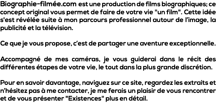 Biographie-filmée.com est une production de films biographiques; ce concept original vous permet de faire de votre vie "un film". Cette idée s'est révélée suite à mon parcours professionnel autour de l’image, la publicité et la télévision. Ce que je vous propose, c’est de partager une aventure exceptionnelle. Accompagné de mes caméras, je vous guiderai dans le récit des différentes étapes de votre vie, le tout dans la plus grande discrétion. Pour en savoir davantage, naviguez sur ce site, regardez les extraits et n’hésitez pas à me contacter, je me ferais un plaisir de vous rencontrer et de vous présenter "Existences" plus en détail.