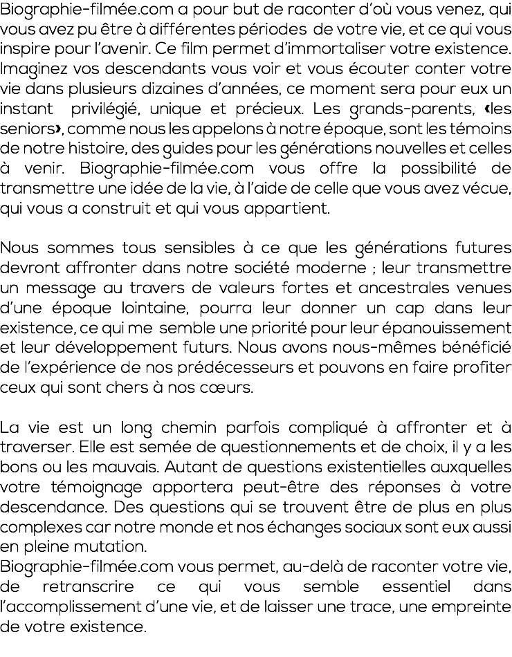 Biographie-filmée.com a pour but de raconter d’où vous venez, qui vous avez pu être à différentes périodes de votre vie, et ce qui vous inspire pour l’avenir. Ce film permet d’immortaliser votre existence. Imaginez vos descendants vous voir et vous écouter conter votre vie dans plusieurs dizaines d’années, ce moment sera pour eux un instant privilégié, unique et précieux. Les grands-parents, «les seniors», comme nous les appelons à notre époque, sont les témoins de notre histoire, des guides pour les générations nouvelles et celles à venir. Biographie-filmée.com vous offre la possibilité de transmettre une idée de la vie, à l’aide de celle que vous avez vécue, qui vous a construit et qui vous appartient. Nous sommes tous sensibles à ce que les générations futures devront affronter dans notre société moderne ; leur transmettre un message au travers de valeurs fortes et ancestrales venues d’une époque lointaine, pourra leur donner un cap dans leur existence, ce qui me semble une priorité pour leur épanouissement et leur développement futurs. Nous avons nous-mêmes bénéficié de l’expérience de nos prédécesseurs et pouvons en faire profiter ceux qui sont chers à nos cœurs. La vie est un long chemin parfois compliqué à affronter et à traverser. Elle est semée de questionnements et de choix, il y a les bons ou les mauvais. Autant de questions existentielles auxquelles votre témoignage apportera peut-être des réponses à votre descendance. Des questions qui se trouvent être de plus en plus complexes car notre monde et nos échanges sociaux sont eux aussi en pleine mutation. Biographie-filmée.com vous permet, au-delà de raconter votre vie, de retranscrire ce qui vous semble essentiel dans l’accomplissement d’une vie, et de laisser une trace, une empreinte de votre existence. 