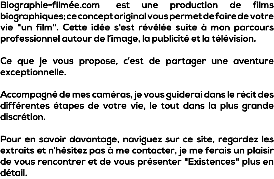 Biographie-filmée.com est une production de films biographiques; ce concept original vous permet de faire de votre vie "un film". Cette idée s'est révélée suite à mon parcours professionnel autour de l’image, la publicité et la télévision. Ce que je vous propose, c’est de partager une aventure exceptionnelle. Accompagné de mes caméras, je vous guiderai dans le récit des différentes étapes de votre vie, le tout dans la plus grande discrétion. Pour en savoir davantage, naviguez sur ce site, regardez les extraits et n’hésitez pas à me contacter, je me ferais un plaisir de vous rencontrer et de vous présenter "Existences" plus en détail.