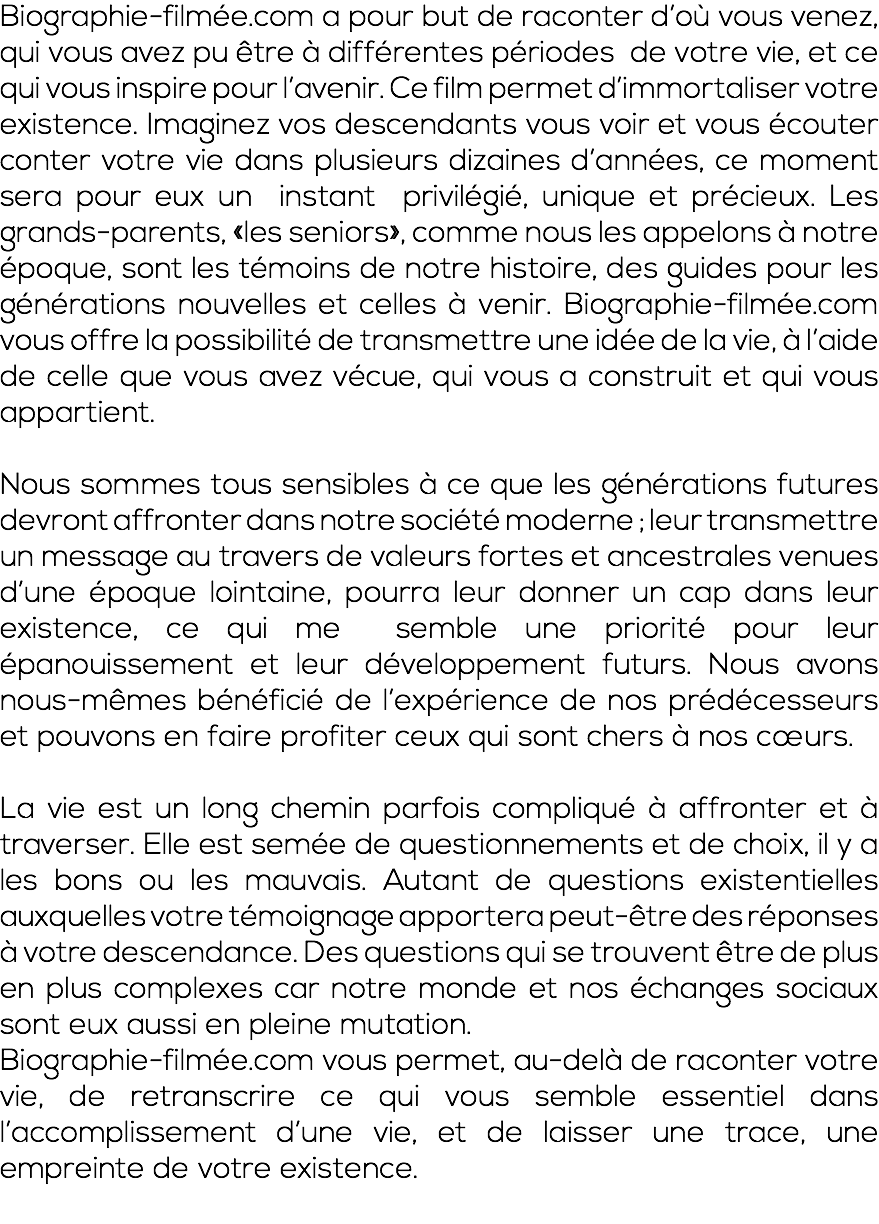 Biographie-filmée.com a pour but de raconter d’où vous venez, qui vous avez pu être à différentes périodes de votre vie, et ce qui vous inspire pour l’avenir. Ce film permet d’immortaliser votre existence. Imaginez vos descendants vous voir et vous écouter conter votre vie dans plusieurs dizaines d’années, ce moment sera pour eux un instant privilégié, unique et précieux. Les grands-parents, «les seniors», comme nous les appelons à notre époque, sont les témoins de notre histoire, des guides pour les générations nouvelles et celles à venir. Biographie-filmée.com vous offre la possibilité de transmettre une idée de la vie, à l’aide de celle que vous avez vécue, qui vous a construit et qui vous appartient. Nous sommes tous sensibles à ce que les générations futures devront affronter dans notre société moderne ; leur transmettre un message au travers de valeurs fortes et ancestrales venues d’une époque lointaine, pourra leur donner un cap dans leur existence, ce qui me semble une priorité pour leur épanouissement et leur développement futurs. Nous avons nous-mêmes bénéficié de l’expérience de nos prédécesseurs et pouvons en faire profiter ceux qui sont chers à nos cœurs. La vie est un long chemin parfois compliqué à affronter et à traverser. Elle est semée de questionnements et de choix, il y a les bons ou les mauvais. Autant de questions existentielles auxquelles votre témoignage apportera peut-être des réponses à votre descendance. Des questions qui se trouvent être de plus en plus complexes car notre monde et nos échanges sociaux sont eux aussi en pleine mutation. Biographie-filmée.com vous permet, au-delà de raconter votre vie, de retranscrire ce qui vous semble essentiel dans l’accomplissement d’une vie, et de laisser une trace, une empreinte de votre existence. 